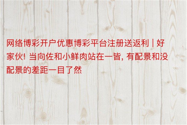 网络博彩开户优惠博彩平台注册送返利 | 好家伙! 当向佐和小鲜肉站在一皆, 有配景和没配景的差距一目了然