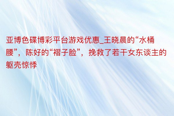 亚博色碟博彩平台游戏优惠_王晓晨的“水桶腰”，陈好的“褶子脸”，挽救了若干女东谈主的躯壳惊悸