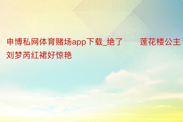 申博私网体育赌场app下载_绝了❗️莲花楼公主刘梦芮红裙好惊艳‼️