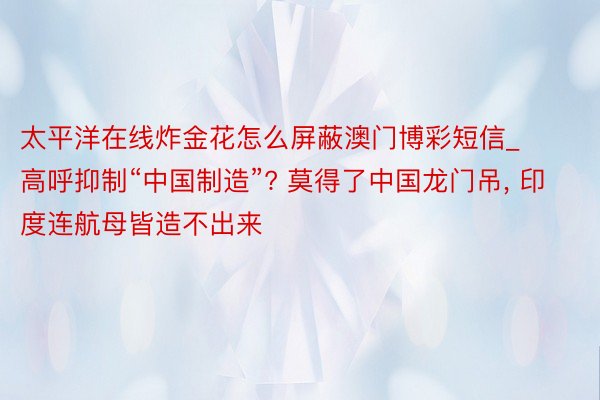 太平洋在线炸金花怎么屏蔽澳门博彩短信_高呼抑制“中国制造”? 莫得了中国龙门吊, 印度连航母皆造不出来