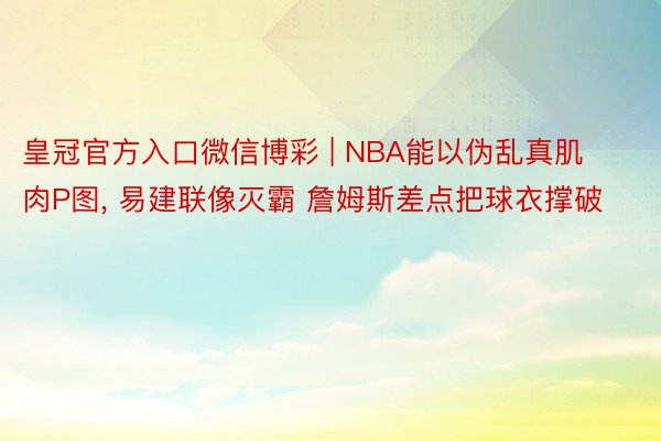 皇冠官方入口微信博彩 | NBA能以伪乱真肌肉P图, 易建联像灭霸 詹姆斯差点把球衣撑破