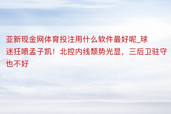 亚新现金网体育投注用什么软件最好呢_球迷狂喷孟子凯！北控内线颓势光显，三后卫驻守也不好