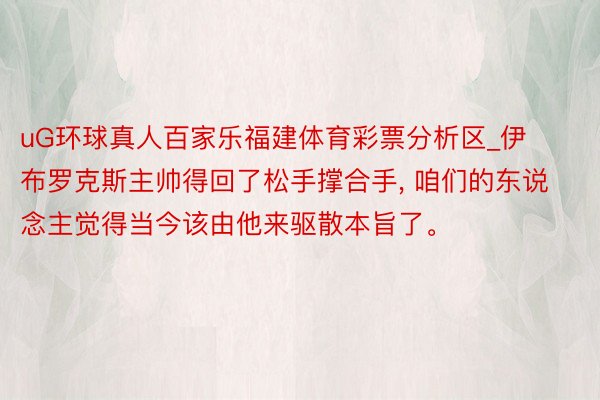 uG环球真人百家乐福建体育彩票分析区_伊布罗克斯主帅得回了松手撑合手, 咱们的东说念主觉得当今该由他来驱散本旨了。