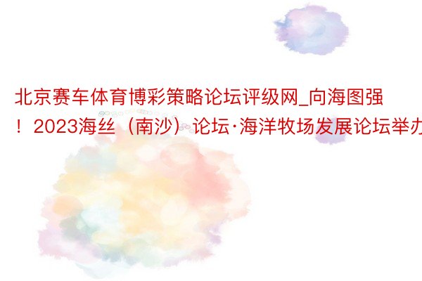 北京赛车体育博彩策略论坛评级网_向海图强！2023海丝（南沙）论坛·海洋牧场发展论坛举办