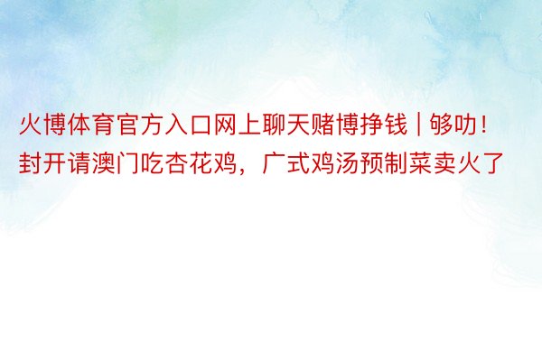 火博体育官方入口网上聊天赌博挣钱 | 够叻！封开请澳门吃杏花鸡，广式鸡汤预制菜卖火了