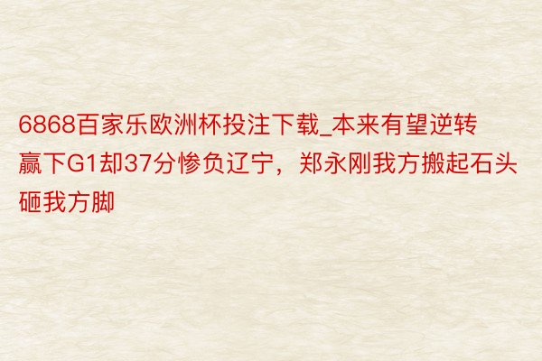 6868百家乐欧洲杯投注下载_本来有望逆转赢下G1却37分惨负辽宁，郑永刚我方搬起石头砸我方脚