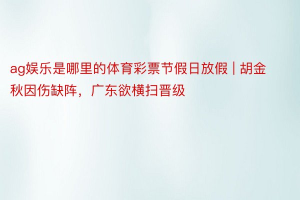ag娱乐是哪里的体育彩票节假日放假 | 胡金秋因伤缺阵，广东欲横扫晋级