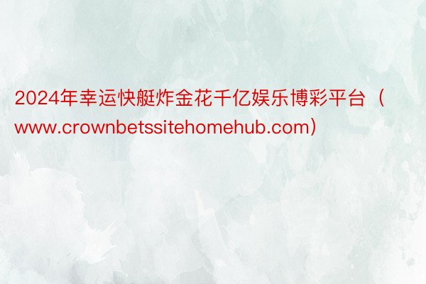 2024年幸运快艇炸金花千亿娱乐博彩平台（www.crownbetssitehomehub.com）