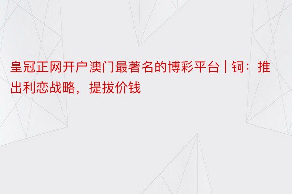 皇冠正网开户澳门最著名的博彩平台 | 铜：推出利恋战略，提拔价钱