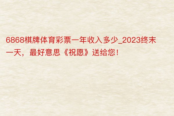 6868棋牌体育彩票一年收入多少_2023终末一天，最好意思《祝愿》送给您！