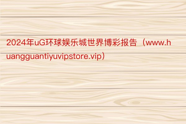 2024年uG环球娱乐城世界博彩报告（www.huangguantiyuvipstore.vip）