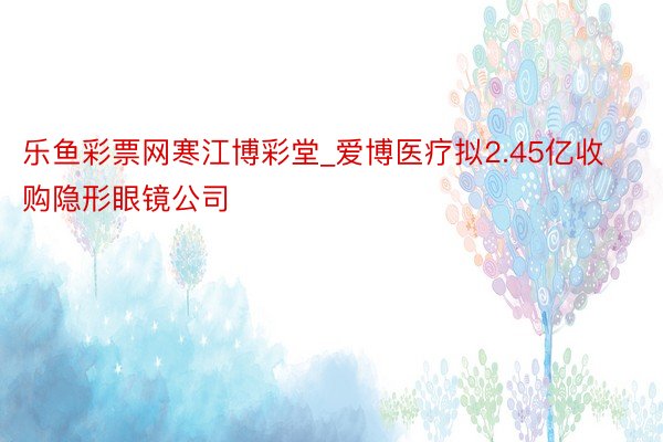 乐鱼彩票网寒江博彩堂_爱博医疗拟2.45亿收购隐形眼镜公司