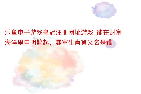 乐鱼电子游戏皇冠注册网址游戏_能在财富海洋里申明鹊起，暴富生肖第又名是谁！