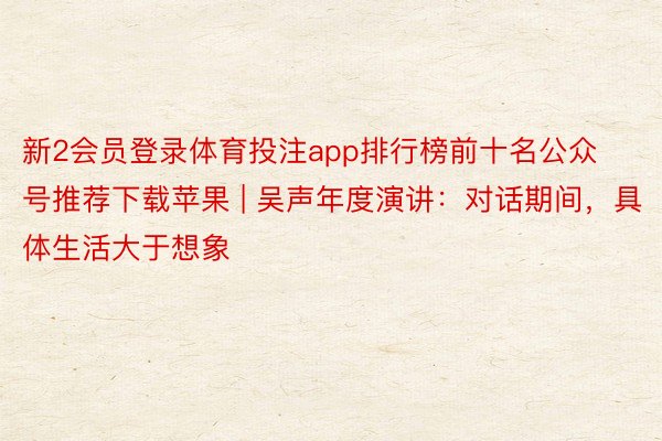 新2会员登录体育投注app排行榜前十名公众号推荐下载苹果 | 吴声年度演讲：对话期间，具体生活大于想象