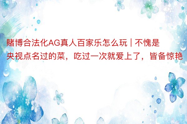 賭博合法化AG真人百家乐怎么玩 | 不愧是央视点名过的菜，吃过一次就爱上了，皆备惊艳