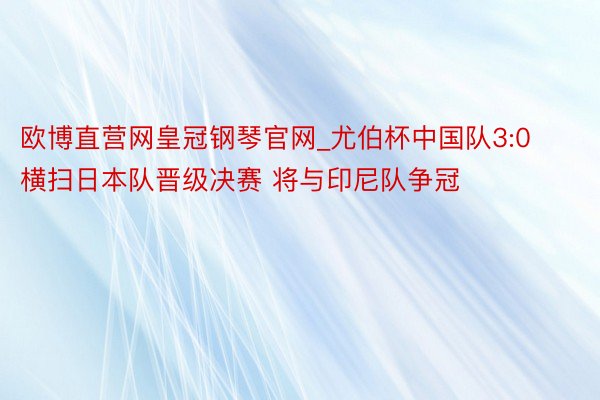 欧博直营网皇冠钢琴官网_尤伯杯中国队3:0横扫日本队晋级决赛 将与印尼队争冠