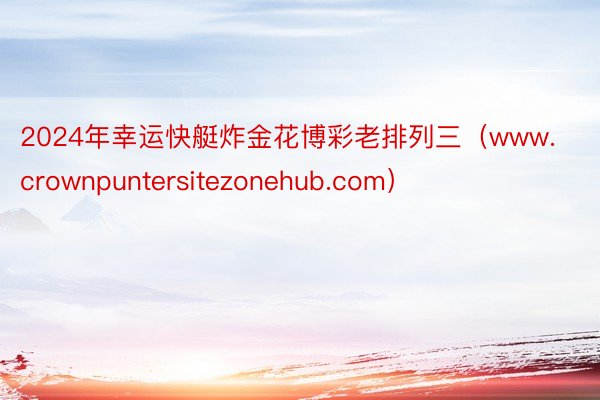 2024年幸运快艇炸金花博彩老排列三（www.crownpuntersitezonehub.com）