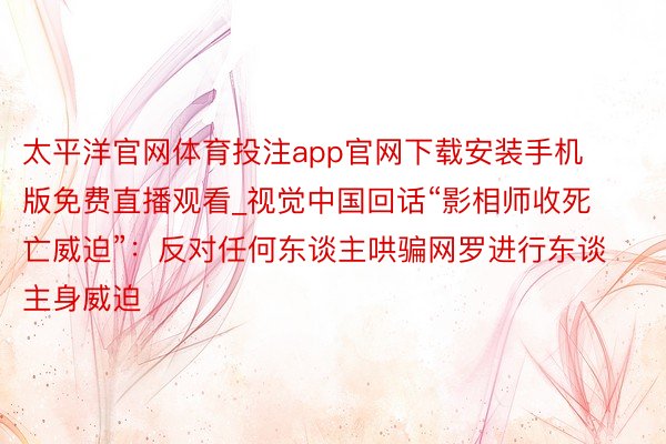 太平洋官网体育投注app官网下载安装手机版免费直播观看_视觉中国回话“影相师收死亡威迫”：反对任何东谈主哄骗网罗进行东谈主身威迫
