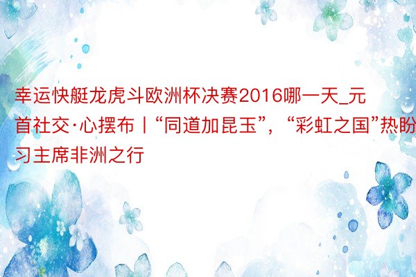 幸运快艇龙虎斗欧洲杯决赛2016哪一天_元首社交·心摆布丨“同道加昆玉”，“彩虹之国”热盼习主席非洲之行