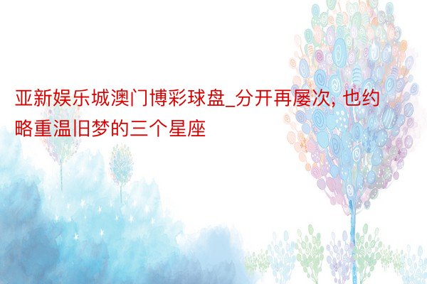 亚新娱乐城澳门博彩球盘_分开再屡次, 也约略重温旧梦的三个星座