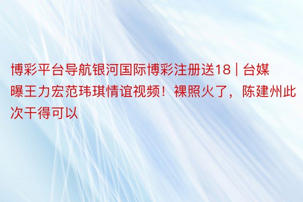 博彩平台导航银河国际博彩注册送18 | 台媒曝王力宏范玮琪情谊视频！裸照火了，陈建州此次干得可以