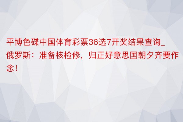 平博色碟中国体育彩票36选7开奖结果查询_俄罗斯：准备核检修，归正好意思国朝夕齐要作念！
