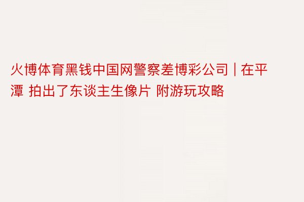 火博体育黑钱中国网警察差博彩公司 | 在平潭 拍出了东谈主生像片 附游玩攻略