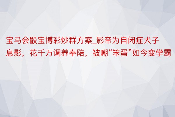 宝马会骰宝博彩炒群方案_影帝为自闭症犬子息影，花千万调养奉陪，被嘲“笨蛋”如今变学霸