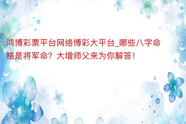 鸿博彩票平台网络博彩大平台_哪些八字命格是将军命？大增师父来为你解答！