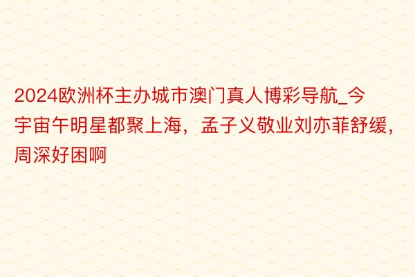 2024欧洲杯主办城市澳门真人博彩导航_今宇宙午明星都聚上海，孟子义敬业刘亦菲舒缓，周深好困啊
