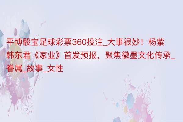 平博骰宝足球彩票360投注_大事很妙！杨紫韩东君《家业》首发预报，聚焦徽墨文化传承_眷属_故事_女性