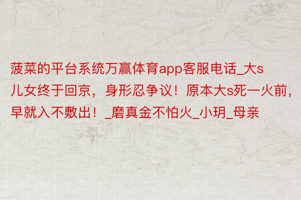 菠菜的平台系统万赢体育app客服电话_大s儿女终于回京，身形忍争议！原本大s死一火前，早就入不敷出！_磨真金不怕火_小玥_母亲